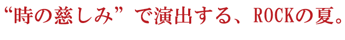 “時の慈しみ”で演出する、ROCKの夏。