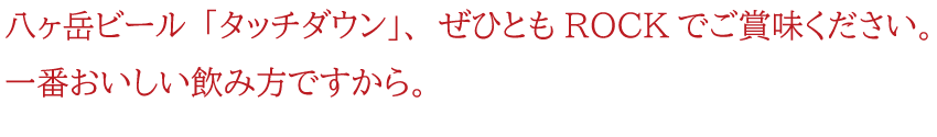 八ヶ岳ビール「タッチダウン」、ぜひともROCKでご賞味ください。一番おしいし飲み方ですから。
