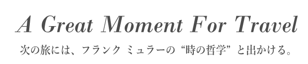 A Great Moment For Travel　次の旅には、フランク ミュラーの“時の哲学”と出かける。