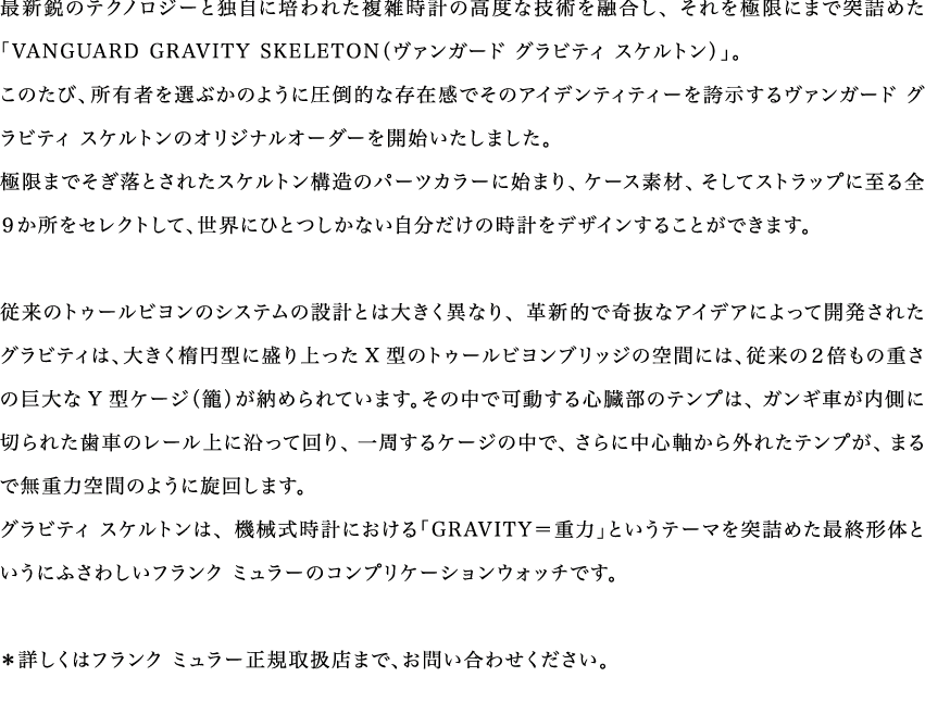 最新鋭のテクノロジーと独自に培われた複雑時計の高度な技術を融合し、それを極限にまで突詰めた「VANGUARD GRAVITY SKELETON（ヴァンガード グラビティ スケルトン）」。このたび、所有者を選ぶかのように圧倒的な存在感でそのアイデンティティーを誇示するヴァンガード グラビティ スケルトンのオリジナルオーダーを開始いたしました。極限までそぎ落とされたスケルトン構造のパーツカラーに始まり、ケース素材、そしてストラップに至る全９か所をセレクトして、世界にひとつしかない自分だけの時計をデザインすることができます。従来のトゥールビヨンのシステムの設計とは大きく異なり、革新的で奇抜なアイデアによって開発されたグラビティは、大きく楕円型に盛り上ったX型のトゥールビヨンブリッジの空間には、従来の２倍もの重さの巨大なY型ケージ（籠）が納められています。その中で可動する心臓部のテンプは、ガンギ車が内側に切られた歯車のレール上に沿って回り、一周するケージの中で、さらに中心軸から外れたテンプが、まるで無重力空間のように旋回します。グラビティ スケルトンは、機械式時計における「GRAVITY＝重力」というテーマを突詰めた最終形体というにふさわしいフランク ミュラーのコンプリケーションウォッチです。＊詳しくはフランク ミュラー正規取扱店まで、お問い合わせください。