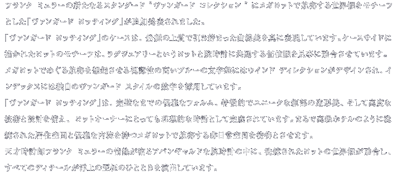 フランク ミュラーの新たなるスタンダード“ヴァンガード コレクション”にメガヨットで航海する世界観をモチーフとした「ヴァンガード ヨッティング」が追加発表されました。「ヴァンガード ヨッティング」のケースは、船艇の上質で引き締まった曲線美を真に表現しています。ケースサイドに描かれたヨットのモチーフは、ラグジュアリーというヨットと腕時計に共通する価値観を見事に融合させています。メガヨットでめぐる航海を想起させる視認性の高いブルーの文字盤には風配図がデザインされ、インデックスには独自のヴァンガード スタイルの数字を採用しています。 「ヴァンガード ヨッティング」は、完璧なまでの優雅なフォルム、特徴的でユニークな細部の造形美、そして高度な技術と設計を備え、ヨットオーナーにとっても理想的な時計として完成されています。まるで高級ホテルのように洗練された居住空間と優雅な内装を持つメガヨットで航海する非日常空間を彷彿とさせます。天才時計師フランク ミュラーの情熱が宿るアバンギャルドな腕時計の中に、洗練されたヨットの世界観が融合し、すべてのディテールが洋上の至極のひとときを演出しています。