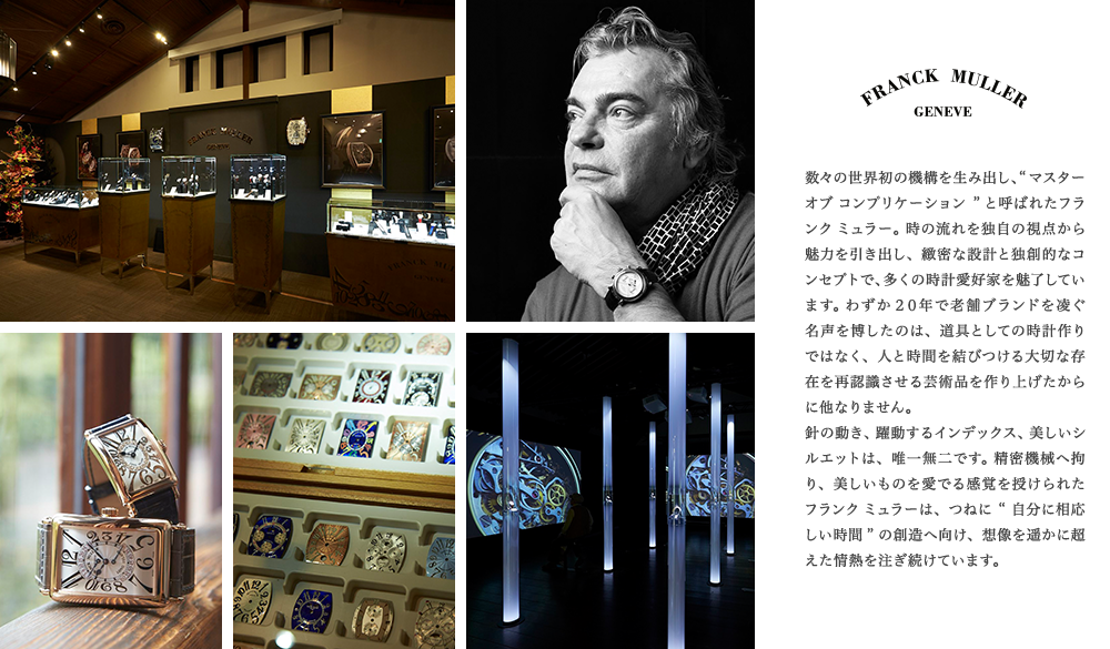 数々の世界初の機構を生み出し、“マスター オブ コンプリケーション” と呼ばれたフランク ミュラー。 時の流れを独自の視点から魅力を引き出し、緻密な設計と独創的なコンセプトで、多くの時計愛好家を魅了しています。 わずか２０年で老舗ブランドを凌ぐ名声を博したのは、道具としての時計作りではなく、人と時間を結びつける大切な存在を再認識させる芸術品を作り上げたからに他なりません。針の動き、躍動するインデックス、美しいシルエットは、唯一無二です。 精密機械へ拘り、美しいものを愛でる感覚を授けられたフランク ミュラーは、つねに“自分に相応しい時間” の創造へ向け、想像を遥かに超えた情熱を注ぎ続けています。