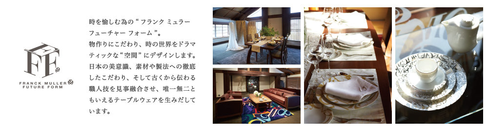 時を愉しむ為の“フランク ミュラー フューチャー フォーム”。物作りにこだわり、時の世界をドラマティックな“空間” にデザインします。日本の美意識、素材や製法への徹底したこだわり、そして古くから伝わる職人技を見事融合させ、唯一無二ともいえるテーブルウェアを生みだしています。