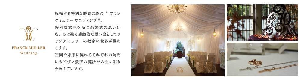 祝福する特別な時間の為の“フランク ミュラー ウエディング”。特別な意味を持つ結婚式の思い出を、心に残る感動的な思い出としてフランク ミュラーの数字の世界が携わります。空間や未来に流れるそれぞれの時間にもビザン数字の魔法が人生に彩りを添えています。